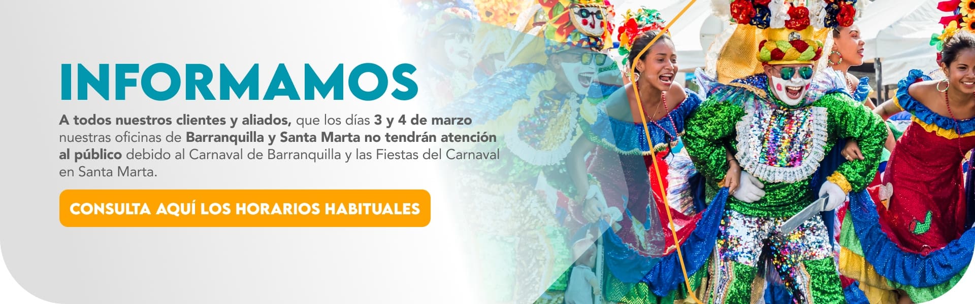 Informamos A todos nuestros clientes y aliados, que los días 3 y 4 de marzo nuestras oficinas de Barranquilla y Santa Marta no tendrán atención al público debido al Carnaval de Barranquilla y las Fiestas del Carnaval en Santa Marta.